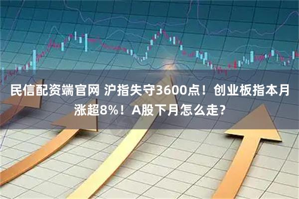 民信配资端官网 沪指失守3600点！创业板指本月涨超8%！A股下月怎么走？