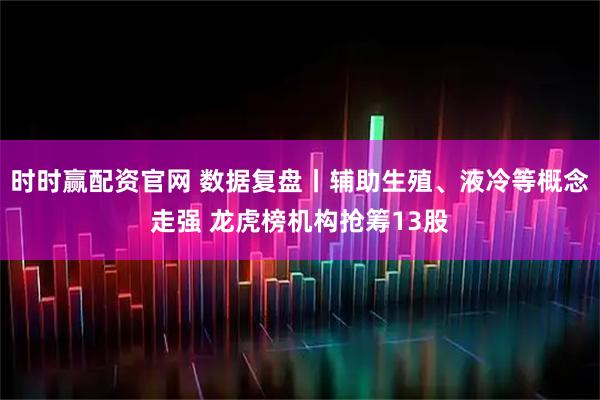 时时赢配资官网 数据复盘丨辅助生殖、液冷等概念走强 龙虎榜机构抢筹13股