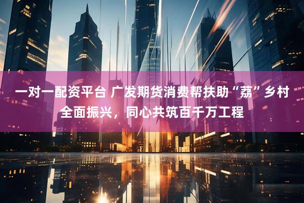 一对一配资平台 广发期货消费帮扶助“荔”乡村全面振兴，同心共筑百千万工程