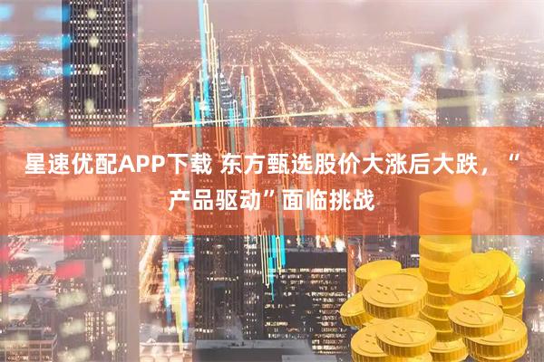 星速优配APP下载 东方甄选股价大涨后大跌，“产品驱动”面临挑战