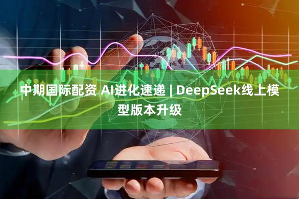 中期国际配资 AI进化速递 | DeepSeek线上模型版本升级