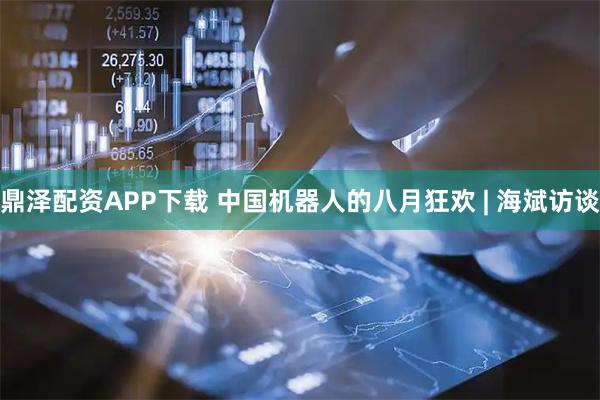 鼎泽配资APP下载 中国机器人的八月狂欢 | 海斌访谈