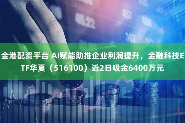 金港配资平台 AI赋能助推企业利润提升，金融科技ETF华夏（516100）近2日吸金6400万元