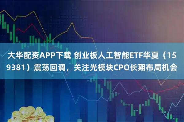 大华配资APP下载 创业板人工智能ETF华夏（159381）震荡回调，关注光模块CPO长期布局机会