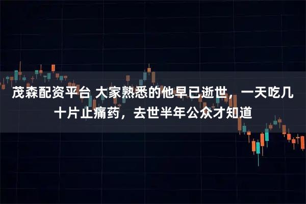 茂森配资平台 大家熟悉的他早已逝世，一天吃几十片止痛药，去世半年公众才知道