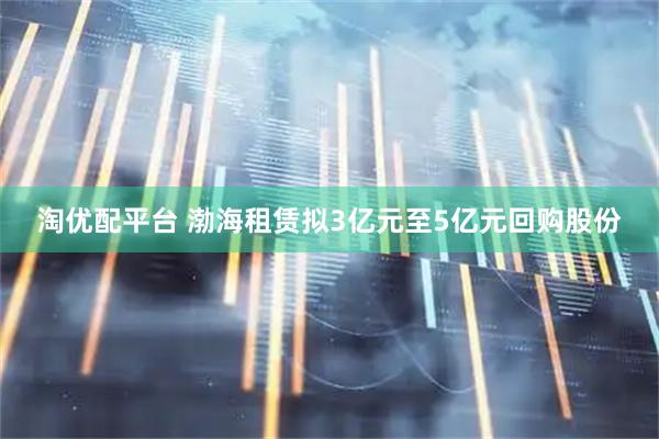 淘优配平台 渤海租赁拟3亿元至5亿元回购股份